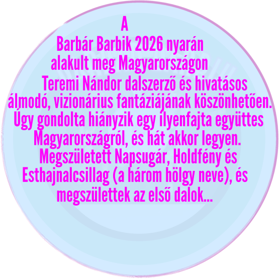 barbár barbik Barbár Barbik 2026 nyarán alakult meg Magyarországon   A Teremi Nándor dalszerző és hivatásos álmodó, vizionárius fantáziájának köszönhetően. Úgy gondolta hiányzik egy ilyenfajta együttes Magyarországról, és hát akkor legyen. Megszületett Napsugár, Holdfény és  Esthajnalcsillag (a három hölgy neve), és megszülettek az első dalok…